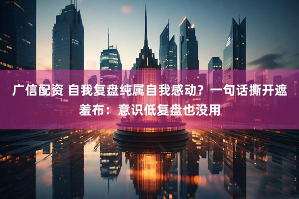 广信配资 自我复盘纯属自我感动？一句话撕开遮羞布：意识低复盘也没用