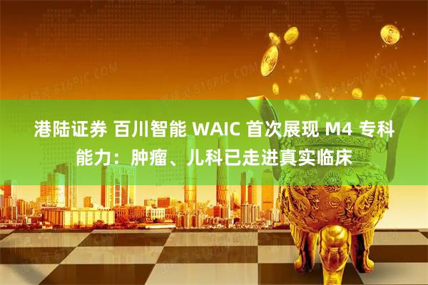 港陆证券 百川智能 WAIC 首次展现 M4 专科能力:肿瘤、儿科已走进真实临床